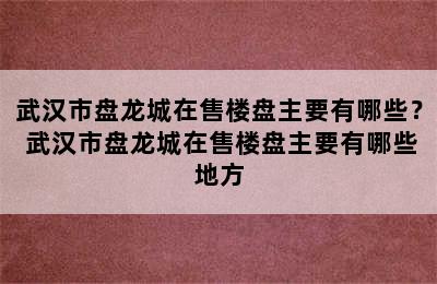 武汉市盘龙城在售楼盘主要有哪些？ 武汉市盘龙城在售楼盘主要有哪些地方